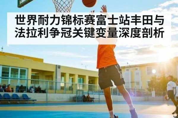 世界耐力锦标赛富士站丰田与法拉利争冠关键变量深度剖析
