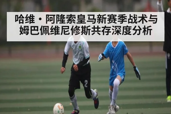 哈维·阿隆索皇马新赛季战术与姆巴佩维尼修斯共存深度分析